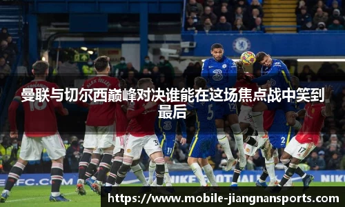 曼联与切尔西巅峰对决谁能在这场焦点战中笑到最后