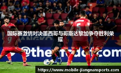 国际赛激情对决墨西哥与哥斯达黎加争夺胜利荣耀