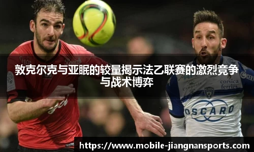敦克尔克与亚眠的较量揭示法乙联赛的激烈竞争与战术博弈