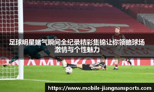 足球明星赌气瞬间全纪录精彩集锦让你领略球场激情与个性魅力