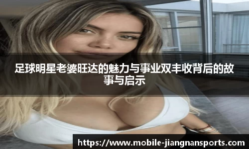 足球明星老婆旺达的魅力与事业双丰收背后的故事与启示